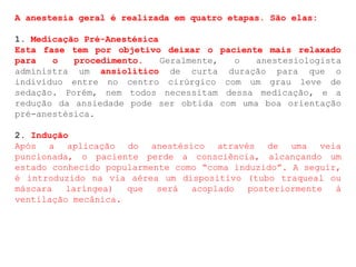 A anestesia geral é realizada em quatro etapas. São elas:
1. Medicação Pré-Anestésica
Esta fase tem por objetivo deixar o paciente mais relaxado
para o procedimento. Geralmente, o anestesiologista
administra um ansiolítico de curta duração para que o
indivíduo entre no centro cirúrgico com um grau leve de
sedação. Porém, nem todos necessitam dessa medicação, e a
redução da ansiedade pode ser obtida com uma boa orientação
pré-anestésica.
2. Indução
Após a aplicação do anestésico através de uma veia
puncionada, o paciente perde a consciência, alcançando um
estado conhecido popularmente como “coma induzido”. A seguir,
é introduzido na via aérea um dispositivo (tubo traqueal ou
máscara laríngea) que será acoplado posteriormente à
ventilação mecânica.
 