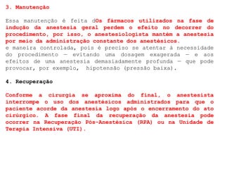 3. Manutenção
Essa manutenção é feita dOs fármacos utilizados na fase de
indução da anestesia geral perdem o efeito no decorrer do
procedimento, por isso, o anestesiologista mantém a anestesia
por meio da administração constante dos anestésicos.
e maneira controlada, pois é preciso se atentar à necessidade
do procedimento — evitando uma dosagem exagerada — e aos
efeitos de uma anestesia demasiadamente profunda — que pode
provocar, por exemplo, hipotensão (pressão baixa).
4. Recuperação
Conforme a cirurgia se aproxima do final, o anestesista
interrompe o uso dos anestésicos administrados para que o
paciente acorde da anestesia logo após o encerramento do ato
cirúrgico. A fase final da recuperação da anestesia pode
ocorrer na Recuperação Pós-Anestésica (RPA) ou na Unidade de
Terapia Intensiva (UTI).
 