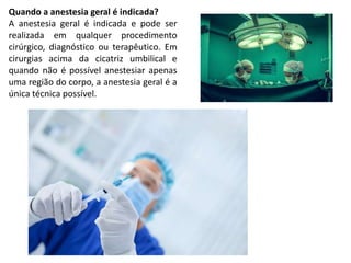 Quando a anestesia geral é indicada?
A anestesia geral é indicada e pode ser
realizada em qualquer procedimento
cirúrgico, diagnóstico ou terapêutico. Em
cirurgias acima da cicatriz umbilical e
quando não é possível anestesiar apenas
uma região do corpo, a anestesia geral é a
única técnica possível.
 