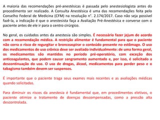 A maioria das recomendações pré-anestésicas é passada pelo anestesiologista antes do
procedimento ser realizado. A Consulta Anestésica é uma das recomendações feita pelo
Conselho Federal de Medicina (CFM) na resolução n°. 2.174/2017. Caso não seja possível
fazê-la, a indicação é que o anestesista faça a Avaliação Pré-Anestésica e converse com o
paciente antes de ele ir para o centro cirúrgico.
No geral, os cuidados antes da anestesia são simples. É necessário fazer jejum de acordo
com a recomendação médica. A restrição alimentar é fundamental para que o paciente
não corra o risco de regurgitar e broncoaspirar o conteúdo presente no estômago. O uso
dos medicamentos de uso crônico deve ser avaliado individualmente: de uma forma geral,
os medicamentos são mantidos no período pré-operatório, com exceção dos
anticoagulantes, que podem causar sangramento aumentado e, por isso, é solicitado a
descontinuação do uso. O uso de drogas, álcool, medicamentos para perder peso e o
tabagismo também devem ser suspensos.
É importante que o paciente traga seus exames mais recentes e as avaliações médicas
quando solicitadas.
Para diminuir os riscos da anestesia é fundamental que, em procedimentos eletivos, o
paciente otimize o tratamento de doenças descompensadas, como a pressão alta
descontrolada.
 
