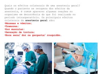 Quais os efeitos colaterais de uma anestesia geral?
Quando o paciente se recupera dos efeitos da
anestesia, é comum aparecer algumas reações no
organismo em decorrência do que foi realizado no
período intraoperatório. Os principais efeitos
colaterais da anestesia geral são:
•Náuseas e vômitos;
•Tremores;
•Dor muscular;
•Sensação de tontura;
•Boca seca/ dor na garganta/ rouquidão.
 
