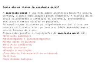 Quais são os riscos da anestesia geral?
A anestesia geral é uma modalidade anestésica bastante segura,
contudo, algumas complicações podem acontecer. A maioria delas
estão relacionadas a interação da anestesia, procedimento
realizado e estado clínico do paciente.
As complicações acontecem principalmente nos indivíduos com
doenças cardiovasculares, pulmonares, idade avançada, entre
outros fatores de risco.
Algumas das possíveis complicações da anestesia geral são:
•Aspiração pulmonar;
•Broncoespasmo e laringosespasmo;
•Edema agudo do pulmão;
•Arritmias cardíacas;
•Parada cardíaca;
•Alergia à medicação;
•Consciência intraoperatória acidental;
•Delirium;
•Hipertermia maligna.
 