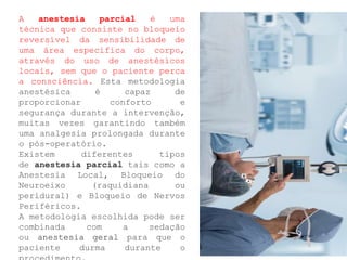 A anestesia parcial é uma
técnica que consiste no bloqueio
reversível da sensibilidade de
uma área específica do corpo,
através do uso de anestésicos
locais, sem que o paciente perca
a consciência. Esta metodologia
anestésica é capaz de
proporcionar conforto e
segurança durante a intervenção,
muitas vezes garantindo também
uma analgesia prolongada durante
o pós-operatório.
Existem diferentes tipos
de anestesia parcial tais como a
Anestesia Local, Bloqueio do
Neuroeixo (raquidiana ou
peridural) e Bloqueio de Nervos
Periféricos.
A metodologia escolhida pode ser
combinada com a sedação
ou anestesia geral para que o
paciente durma durante o
 