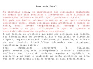 Anestesia Local
Na anestesia local, os anestésicos são utilizados exatamente
na região que será realizada a intervenção, para bloquear as
terminações nervosas e impedir que o paciente sinta dor.
Ela pode ser tópica, através do uso de gel ou spray contendo
anestésico local, sendo utilizada para anestesiar a mucosa do
nariz, boca, árvore traqueobrônquica, esôfago e trato
geniturinário; ou por infiltração, na qual é injetado o
anestésico diretamente na pele e subcutâneo.
É uma técnica de anestesia que pode ser realizada por médicos
não especialistas em anestesia. Ela é utilizada em cirurgias
simples, pequenas e superficiais como, por exemplo, a retirada
de uma cicatriz hipertrófica, cirurgias nas pálpebras,
vasectomia, entre outros.
Essa modalidade anestésica é utilizada
pelos anestesiologistas principalmente durante a anestesia
realizada nas costas do paciente (anestesia raquidiana ou
peridural), no qual é realizado um botão anestésico na área
que será introduzida a agulha própria de cada procedimento.
 