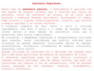 Anestesia Raquidiana
Neste tipo de anestesia parcial, o medicamento é aplicado com
uma agulha de pequeno calibre, que é inserida nas costas do
paciente, entre as vértebras da coluna, em um local após
perfurar a membrana chamada dura-máter, diretamente no espaço
onde circula o líquido cefalorraquidiano (líquor), que envolve
a medula espinhal e as raízes nervosas.
O bloqueio completo da dor, motor e tátil é iniciado
rapidamente. Sua dose é única e o tempo de duração tem um
limite devido à dose máxima de anestésico local que é
permitida, para evitar complicações.
Em cirurgias, a anestesia raquidiana é frequentemente utilizada
após sedação, sendo considerada uma prática indicada para
cirurgias da parede abdominal localizadas abaixo do umbigo,
ginecológicas, urológicas, ortopédicas de membros inferiores,
cesariana, entre outros.
Quando utilizada na cesariana ela é aplicada sem sedação para
que a mãe possa participar ativamente do nascimento do filho.
A anestesia raquidiana pode ter como efeitos colaterais a
chamada cefaleia pós-raqui (dor de cabeça intensa, que pode ser
controlada com repouso e uso de analgésicos), além de pressão
baixa, sensação de não conseguir respirar, formigamento,
coceira e sonolência.
 
