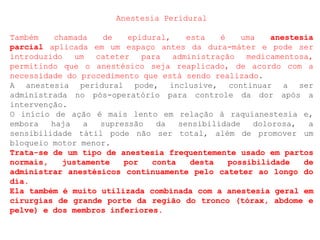 Anestesia Peridural
Também chamada de epidural, esta é uma anestesia
parcial aplicada em um espaço antes da dura-máter e pode ser
introduzido um cateter para administração medicamentosa,
permitindo que o anestésico seja reaplicado, de acordo com a
necessidade do procedimento que está sendo realizado.
A anestesia peridural pode, inclusive, continuar a ser
administrada no pós-operatório para controle da dor após a
intervenção.
O início de ação é mais lento em relação à raquianestesia e,
embora haja a supressão da sensibilidade dolorosa, a
sensibilidade tátil pode não ser total, além de promover um
bloqueio motor menor.
Trata-se de um tipo de anestesia frequentemente usado em partos
normais, justamente por conta desta possibilidade de
administrar anestésicos continuamente pelo cateter ao longo do
dia.
Ela também é muito utilizada combinada com a anestesia geral em
cirurgias de grande porte da região do tronco (tórax, abdome e
pelve) e dos membros inferiores.
 