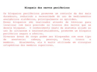 Bloqueio dos nervos periféricos
Os bloqueios periféricos promovem um controle da dor mais
duradouro, reduzindo a necessidade do uso de medicamentos
analgésicos sistêmicos, principalmente os opioides.
Esses bloqueios são realizados através de técnicas para
localizar com mais precisão os troncos dos nervos que se
deseja bloquear. O conhecimento exato da anatomia aliado ao
uso do ultrassom e neuroestimuladores, promovem um bloqueio
periférico seguro e efetivo.
Diversas áreas do corpo podem ser bloqueadas com esse tipo
de anestesia: cabeça, pescoço, face, tronco e
membros. Atualmente, ela é muito utilizada em cirurgias
ortopédicas dos membros superiores.
 