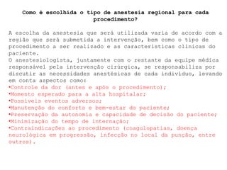 Como é escolhida o tipo de anestesia regional para cada
procedimento?
A escolha da anestesia que será utilizada varia de acordo com a
região que será submetida a intervenção, bem como o tipo de
procedimento a ser realizado e as características clínicas do
paciente.
O anestesiologista, juntamente com o restante da equipe médica
responsável pela intervenção cirúrgica, se responsabiliza por
discutir as necessidades anestésicas de cada indivíduo, levando
em conta aspectos como:
•Controle da dor (antes e após o procedimento);
•Momento esperado para a alta hospitalar;
•Possíveis eventos adversos;
•Manutenção do conforto e bem-estar do paciente;
•Preservação da autonomia e capacidade de decisão do paciente;
•Minimização do tempo de internação;
•Contraindicações ao procedimento (coagulopatias, doença
neurológica em progressão, infecção no local da punção, entre
outros).
 