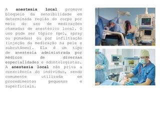 A anestesia local promove
bloqueio da sensibilidade em
determinada região do corpo por
meio do uso de medicações
chamadas de anestésico local. O
uso pode ser tópico (gel, spray
ou pomadas) ou por infiltração
(injeção da medicação na pele e
subcutâneo). Ela é um tipo
de anestesia administrada por
médicos de diversas
especialidades e odontologistas.
A anestesia local não priva a
consciência do indivíduo, sendo
comumente utilizada em
procedimentos pequenos e
superficiais.
 