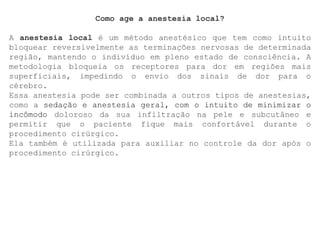 Como age a anestesia local?
A anestesia local é um método anestésico que tem como intuito
bloquear reversivelmente as terminações nervosas de determinada
região, mantendo o indivíduo em pleno estado de consciência. A
metodologia bloqueia os receptores para dor em regiões mais
superficiais, impedindo o envio dos sinais de dor para o
cérebro.
Essa anestesia pode ser combinada a outros tipos de anestesias,
como a sedação e anestesia geral, com o intuito de minimizar o
incômodo doloroso da sua infiltração na pele e subcutâneo e
permitir que o paciente fique mais confortável durante o
procedimento cirúrgico.
Ela também é utilizada para auxiliar no controle da dor após o
procedimento cirúrgico.
 