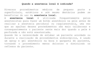 Quando a anestesia local é indicada?
Diversos procedimentos médicos de pequeno porte e
superficiais, estéticos e até mesmo dentários podem se
beneficiar do uso da anestesia local.
A anestesia local é utilizada frequentemente pelos
anestesistas para fazer um botão anestésico na pele antes de
realizar a anestesia peridural ou raquianestesia, uma vez
que as agulhas desses procedimentos são mais calibrosas e
consequentemente o paciente sente mais dor quando a pele é
perfurada e não está anestesiada.
Quando há a necessidade de entubar um paciente acordado ou
durante a realização de procedimentos endoscópicos, é usado
um spray e gel anestésico na boca e garganta do paciente,
tornando o procedimento menos doloroso e diminuindo os
reflexos do paciente.
 
