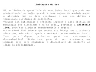 Limitações do uso
Há um limite da quantidade de anestésico local que pode ser
administrado, ou seja, quando a dose segura de administração
é atingida não se deve continuar o seu uso devido a
toxicidade sistêmica da medicação.
Tecidos com inflamação e infecção impedem a ação efetiva da
medicação por alteraram o pH do local, portanto a anestesia
local pode não bloquear adequadamente a região.
Outro fator limitante é que embora ela impeça que o paciente
sinta dor, ela não bloqueia a sensação de manuseio no local.
Isso para alguns pacientes pode ser extremamente
desconfortável. Neste caso pode vir ser necessária uma
sedação leve para minimizar o desconforto do paciente ao
longo do procedimento.
 