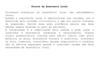 Riscos da Anestesia Local
Processos alérgicos ao anestésico local são extremamente
raros.
Quando o anestésico local é administrado nos tecidos, ele é
absorvido pelo sistema circulatório e age nos outros sistemas
do organismo. Devido essa ação sistêmica existe uma dose
máxima segura baseada no peso do paciente.
A intoxicação é a complicação mais temida e pode levar o
indivíduo à distúrbios cardíacos e neurológicos. Alguns
sinais premonitórios indicam esse efeito tóxico como gosto
metálico na boca, distúrbios visuais e auditivos. Distúrbio
na fala, tremores, convulsões, parada respiratória e cardíaca
são os efeitos esperados quando o indivíduo recebe uma dose
exacerbada de anestésico local.
 
