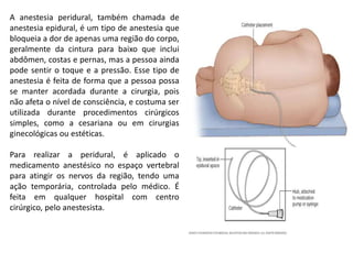 A anestesia peridural, também chamada de
anestesia epidural, é um tipo de anestesia que
bloqueia a dor de apenas uma região do corpo,
geralmente da cintura para baixo que inclui
abdômen, costas e pernas, mas a pessoa ainda
pode sentir o toque e a pressão. Esse tipo de
anestesia é feita de forma que a pessoa possa
se manter acordada durante a cirurgia, pois
não afeta o nível de consciência, e costuma ser
utilizada durante procedimentos cirúrgicos
simples, como a cesariana ou em cirurgias
ginecológicas ou estéticas.
Para realizar a peridural, é aplicado o
medicamento anestésico no espaço vertebral
para atingir os nervos da região, tendo uma
ação temporária, controlada pelo médico. É
feita em qualquer hospital com centro
cirúrgico, pelo anestesista.
 