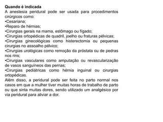 Quando é indicada
A anestesia peridural pode ser usada para procedimentos
cirúrgicos como:
•Cesariana;
•Reparo de hérnias;
•Cirurgias gerais na mama, estômago ou fígado;
•Cirurgias ortopédicas de quadril, joelho ou fraturas pélvicas;
•Cirurgias ginecológicas como histerectomia ou pequenas
cirurgias no assoalho pélvico;
•Cirurgias urológicas como remoção da próstata ou de pedras
nos rins;
•Cirurgias vasculares como amputação ou revascularização
de vasos sanguíneos das pernas;
•Cirurgias pediátricas como hérnia inguinal ou cirurgias
ortopédicas.
Além disso, a peridural pode ser feita no parto normal nos
casos em que a mulher tiver muitas horas de trabalho de parto
ou que sinta muitas dores, sendo utilizado um analgésico por
via peridural para aliviar a dor.
 