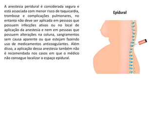 A anestesia peridural é considerada segura e
está associada com menor risco de taquicardia,
trombose e complicações pulmonares, no
entanto não deve ser aplicada em pessoas que
possuem infecções ativas ou no local de
aplicação da anestesia e nem em pessoas que
possuem alterações na coluna, sangramentos
sem causa aparente ou que estejam fazendo
uso de medicamentos anticoagulantes. Além
disso, a aplicação dessa anestesia também não
é recomendada nos casos em que o médico
não consegue localizar o espaço epidural.
 