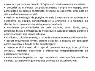 • colocar o paciente na posição cirúrgica após devidamente anestesiado;
• proceder às manobras de posicionamento sempre em equipe, com
participação do médico anestesista, cirurgião ou assistente, circulante de
sala e enfermeiro assistencial;
• realizar as mudanças de posição, visando à segurança do paciente e à
ergonomia da equipe, considerando-se a anatomia e a fisiologia do
cliente, bem como a técnica cirúrgica a ser realizada;
• considerar particularidades de cada paciente, como idade, peso,
condições físicas e limitações, de modo que o cuidado prestado durante o
posicionamento seja individualizado;
• manipular, cuidadosamente, o paciente durante todo o posicionamento;
• aplicar movimentos firmes, porém delicados e seguros em quaisquer
partes do corpo, a fim de evitar complicações;
• manter o alinhamento do corpo do paciente (cabeça, tronco/coluna
vertebral, membros superiores e inferiores), independentemente da
posição a ser utilizada;
• evitar contato de partes do corpo do paciente com superfícies metálicas
da mesa, para prevenir queimaduras pelo uso do bisturi elétrico;
 