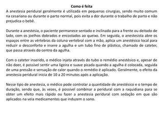 Como é feita
A anestesia peridural geralmente é utilizada em pequenas cirurgias, sendo muito comum
na cesariana ou durante o parto normal, pois evita a dor durante o trabalho de parto e não
prejudica o bebê.
Durante a anestesia, o paciente permanece sentado e inclinado para a frente ou deitado de
lado, com os joelhos dobrados e encostados ao queixo. Em seguida, o anestesista abre os
espaços entre as vértebras da coluna vertebral com a mão, aplica um anestésico local para
reduzir o desconforto e insere a agulha e um tubo fino de plástico, chamado de cateter,
que passa através do centro da agulha.
Com o cateter inserido, o médico injeta através do tubo o remédio anestésico e, apesar de
não doer, é possível sentir uma ligeira e suave picada quando a agulha é colocada, seguida
de uma pressão e sensação de calor quando o remédio é aplicado. Geralmente, o efeito da
anestesia peridural inicia de 10 a 20 minutos após a aplicação.
Nesse tipo de anestesia, o médico pode controlar a quantidade de anestésico e o tempo de
duração, sendo que, às vezes, é possível combinar a peridural com a raquidiana para se
obter um efeito mais rápido ou fazer a anestesia peridural com sedação em que são
aplicados na veia medicamentos que induzem o sono.
 
