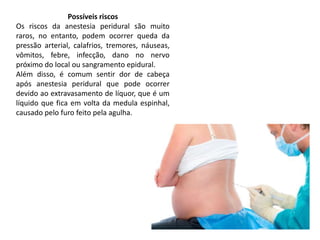 Possíveis riscos
Os riscos da anestesia peridural são muito
raros, no entanto, podem ocorrer queda da
pressão arterial, calafrios, tremores, náuseas,
vômitos, febre, infecção, dano no nervo
próximo do local ou sangramento epidural.
Além disso, é comum sentir dor de cabeça
após anestesia peridural que pode ocorrer
devido ao extravasamento de líquor, que é um
líquido que fica em volta da medula espinhal,
causado pelo furo feito pela agulha.
 