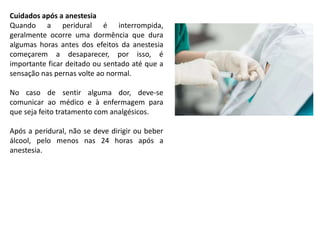Cuidados após a anestesia
Quando a peridural é interrompida,
geralmente ocorre uma dormência que dura
algumas horas antes dos efeitos da anestesia
começarem a desaparecer, por isso, é
importante ficar deitado ou sentado até que a
sensação nas pernas volte ao normal.
No caso de sentir alguma dor, deve-se
comunicar ao médico e à enfermagem para
que seja feito tratamento com analgésicos.
Após a peridural, não se deve dirigir ou beber
álcool, pelo menos nas 24 horas após a
anestesia.
 