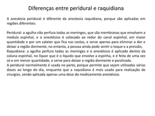 Diferenças entre peridural e raquidiana
A anestesia peridural é diferente da anestesia raquidiana, porque são aplicadas em
regiões diferentes:
Peridural: a agulha não perfura todas as meninges, que são membranas que envolvem a
medula espinhal, e o anestésico é colocado ao redor do canal espinhal, em maior
quantidade e por um cateter que fica nas costas, e serve apenas para eliminar a dor e
deixar a região dormente, no entanto, a pessoa ainda pode sentir o toque e a pressão;
Raquidiana: a agulha perfura todas as meninges e o anestésico é aplicado dentro da
coluna espinhal, no líquor que é o líquido que envolve a espinha, e é feita de uma vez
só e em menor quantidade, e serve para deixar a região dormente e paralisada.
A peridural normalmente é usada no parto, porque permite que sejam utilizadas várias
doses ao longo do dia, enquanto que a raquidiana é mais usada para realização de
cirurgias, sendo aplicada apenas uma dose do medicamento anestésico.
 