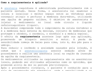 Como a raquianestesia é aplicada?
A anestesia raquidiana é administrada preferencialmente com o
paciente sentado. Dessa forma, o anestesista vai examinar a
coluna e localizar o melhor espaço entre as vértebras para
conseguir atingir e perfurar a membrana dura-máter, utilizando
uma agulha de pequeno calibre. O objetivo do anestesista é
injetar o medicamento no local onde circula o líquido
cefalorraquidiano (líquor).
A dura-máter compreende todo o comprimento da coluna vertebral e
é a membrana mais externa da meninge, conjunto de membranas que
protegem o cérebro, o cerebelo, o encéfalo e a medula espinal.
O efeito da raquianestesia acontece logo após sua aplicação,
promovendo um bloqueio sensitivo e motor. A perda da
sensibilidade começa de baixo para cima, isto é, dos pés para o
umbigo.
Para reduzir o incômodo e ansiedade causados pela injeção, é
comum que o anestesiologista associe sedação antes do
procedimento e realize uma anestesia local na região da inserção
da agulha da raquianestesia.
Os medicamentos utilizados na raquianestesia são os anestésicos
locais, podendo ser utilizados adjuvantes como os opioides, que
promovem alívio da dor no período pós-cirúrgico.
Após o procedimento cirúrgico, o paciente é conduzido para a
 