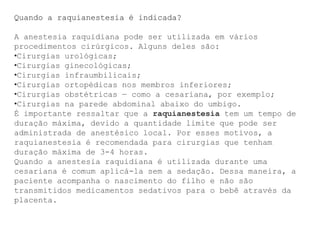Quando a raquianestesia é indicada?
A anestesia raquidiana pode ser utilizada em vários
procedimentos cirúrgicos. Alguns deles são:
•Cirurgias urológicas;
•Cirurgias ginecológicas;
•Cirurgias infraumbilicais;
•Cirurgias ortopédicas nos membros inferiores;
•Cirurgias obstétricas — como a cesariana, por exemplo;
•Cirurgias na parede abdominal abaixo do umbigo.
É importante ressaltar que a raquianestesia tem um tempo de
duração máxima, devido a quantidade limite que pode ser
administrada de anestésico local. Por esses motivos, a
raquianestesia é recomendada para cirurgias que tenham
duração máxima de 3-4 horas.
Quando a anestesia raquidiana é utilizada durante uma
cesariana é comum aplicá-la sem a sedação. Dessa maneira, a
paciente acompanha o nascimento do filho e não são
transmitidos medicamentos sedativos para o bebê através da
placenta.
 