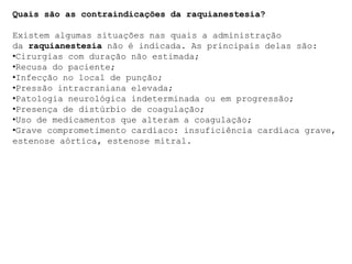 Quais são as contraindicações da raquianestesia?
Existem algumas situações nas quais a administração
da raquianestesia não é indicada. As principais delas são:
•Cirurgias com duração não estimada;
•Recusa do paciente;
•Infecção no local de punção;
•Pressão intracraniana elevada;
•Patologia neurológica indeterminada ou em progressão;
•Presença de distúrbio de coagulação;
•Uso de medicamentos que alteram a coagulação;
•Grave comprometimento cardíaco: insuficiência cardíaca grave,
estenose aórtica, estenose mitral.
 