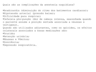 Quais são as complicações da anestesia raquidiana?
•Bradicardia (diminuição do ritmo dos batimentos cardíacos);
•Hipotensão arterial (pressão baixa);
•Dificuldade para respirar;
•Cefaleia pós-punção (dor de cabeça intensa, exacerbada quando
o paciente assume a posição sentada associada a náuseas e
vertigens).
Quando são utilizados adjuvantes, como os opioides, os efeitos
colaterais associados a essas medicações são:
•Prurido;
•Retenção urinária;
•Náuseas e Vômitos;
•Sonolência;
•Depressão respiratória.
 