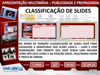 CLASSIFICAÇÃO DE SLIDES 
NO MODO DE EXIBIÇÃO CLASSIFICAÇÃO DE SLIDES VOCÊ PODE 
VIZUALIZAR A MINIATURAS DOS SLIDES LADO-A – LADO E COM 
NUMERAÇÃO. ISSO PERMITE QUE VOCÊ TENHA UMA MELHOR 
VISÃO DOS SEUS SLIDES E DA POSIÇÃO DELES, FACILITANDO ASSIM 
A TROCA DE ORDEM. 
Turma: T 2506A Aula: 07 Pág: 59-63 Data: 27.09.14 
 