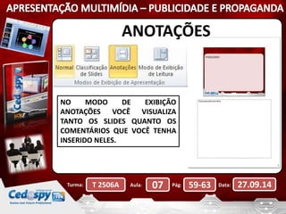 ANOTAÇÕES 
NO MODO DE EXIBIÇÃO 
ANOTAÇÕES VOCÊ VISUALIZA 
TANTO OS SLIDES QUANTO OS 
COMENTÁRIOS QUE VOCÊ TENHA 
INSERIDO NELES. 
Turma: T 2506A Aula: 07 Pág: 59-63 Data: 27.09.14 
 