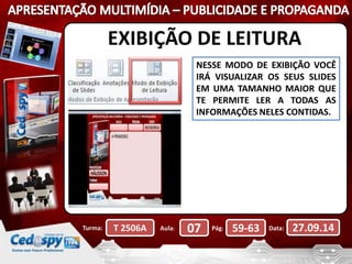 EXIBIÇÃO DE LEITURA 
NESSE MODO DE EXIBIÇÃO VOCÊ 
IRÁ VISUALIZAR OS SEUS SLIDES 
EM UMA TAMANHO MAIOR QUE 
TE PERMITE LER A TODAS AS 
INFORMAÇÕES NELES CONTIDAS. 
Turma: T 2506A Aula: 07 Pág: 59-63 Data: 27.09.14 
 