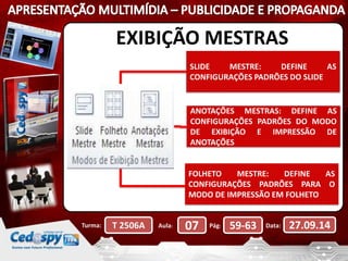EXIBIÇÃO MESTRAS 
SLIDE MESTRE: DEFINE AS 
CONFIGURAÇÕES PADRÕES DO SLIDE 
ANOTAÇÕES MESTRAS: DEFINE AS 
CONFIGURAÇÕES PADRÕES DO MODO 
DE EXIBIÇÃO E IMPRESSÃO DE 
ANOTAÇÕES 
FOLHETO MESTRE: DEFINE AS 
CONFIGURAÇÕES PADRÕES PARA O 
MODO DE IMPRESSÃO EM FOLHETO 
Turma: T 2506A Aula: 07 Pág: 59-63 Data: 27.09.14 
 