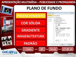 PLANO DE FUNDO 
PREENCHIMENTO 
COR SÓLIDA 
GRADIENTE 
IMAGEM/TEXTURA 
PADRÃO 
Turma: T 2506A Aula: 07 Pág: 59-63 Data: 27.09.14 
 
