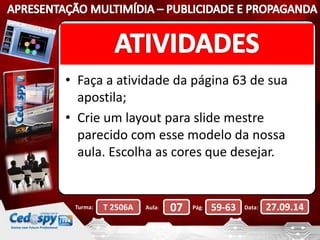 • Faça a atividade da página 63 de sua 
apostila; 
• Crie um layout para slide mestre 
parecido com esse modelo da nossa 
aula. Escolha as cores que desejar. 
Turma: T 2506A Aula: 07 Pág: 59-63 Data: 27.09.14 
 