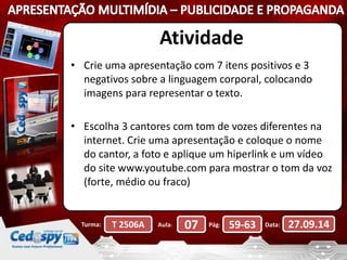 Atividade 
• Crie uma apresentação com 7 itens positivos e 3 
negativos sobre a linguagem corporal, colocando 
imagens para representar o texto. 
• Escolha 3 cantores com tom de vozes diferentes na 
internet. Crie uma apresentação e coloque o nome 
do cantor, a foto e aplique um hiperlink e um vídeo 
do site www.youtube.com para mostrar o tom da voz 
(forte, médio ou fraco) 
Turma: T 2506A Aula: 07 Pág: 59-63 Data: 27.09.14 
