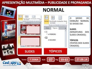 NORMAL 
SLIDES TÓPICOS 
O MODO DE 
EXIBIÇÃO NORMAL 
SE DIVIDE EM: 
SLIDES 
(MINIATURAS DOS 
SLIDES CRIADOS); 
TÓPICOS 
(TEXTOS DOS SLIDES 
CRIADOS). 
Turma: T 2506A Aula: 07 Pág: 59-63 Data: 27.09.14 
 