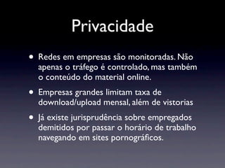 Privacidade
• Redes em empresas são monitoradas. Não
  apenas o tráfego é controlado, mas também
  o conteúdo do material online.
• Empresas grandes limitam taxa de
  download/upload mensal, além de vistorias
• Já existe jurisprudência sobre empregados
  demitidos por passar o horário de trabalho
  navegando em sites pornográﬁcos.
 