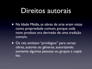 Direitos autorais
• Na Idade Média, as obras de arte eram vistas
  como propriedade comum, porque cada
  novo produto era derivado de uma tradição
  comum.
• Os reis emitiam “privilégios” para certas
  obras, autores ou gêneros, autorizando
  somente algumas pessoas ou grupos a copiá-
  los.
 