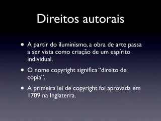 Direitos autorais
• A partir do iluminismo, a obra de arte passa
  a ser vista como criação de um espírito
  individual.
• O nome copyright signiﬁca “direito de
  cópia”.
• A primeira lei de copyright foi aprovada em
  1709 na Inglaterra.
 