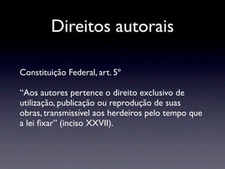 Direitos autorais

Constituição Federal, art. 5º

“Aos autores pertence o direito exclusivo de
utilização, publicação ou reprodução de suas
obras, transmissível aos herdeiros pelo tempo que
a lei ﬁxar” (inciso XXVII).
 