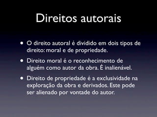 Direitos autorais
• O direito autoral é dividido em dois tipos de
  direito: moral e de propriedade.
• Direito moral é o reconhecimento de
  alguém como autor da obra. É inalienável.
• Direito de propriedade é a exclusividade na
  exploração da obra e derivados. Este pode
  ser alienado por vontade do autor.
 