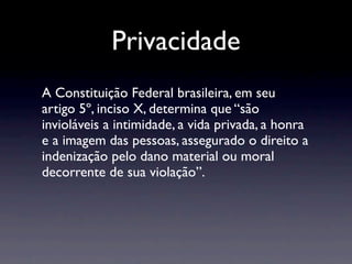 Privacidade
A Constituição Federal brasileira, em seu
artigo 5º, inciso X, determina que “são
invioláveis a intimidade, a vida privada, a honra
e a imagem das pessoas, assegurado o direito a
indenização pelo dano material ou moral
decorrente de sua violação”.
 