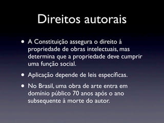 Direitos autorais
• A Constituição assegura o direito à
  propriedade de obras intelectuais, mas
  determina que a propriedade deve cumprir
  uma função social.
• Aplicação depende de leis especíﬁcas.
• No Brasil, uma obra de arte entra em
  domínio público 70 anos após o ano
  subsequente à morte do autor.
 