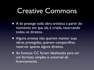 Creative Commons
• A lei protege toda obra artística a partir do
  momento em que ela é criada, reservando
  todos os direitos.
• Alguns artistas não querem manter suas
  obras protegidas, querem compartilhar,
  reservar apenas alguns direitos.
• As licenças CC foram idealizadas para ser
  um formato simples e universal de
  licenciamento.
 