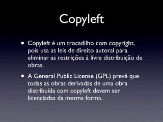 Copyleft
• Copyleft é um trocadilho com copyright,
  pois usa as leis de direito autoral para
  eliminar as restrições à livre distribuição de
  obras.
• A General Public License (GPL) prevê que
  todas as obras derivadas de uma obra
  distribuída com copyleft devem ser
  licenciadas da mesma forma.
 
