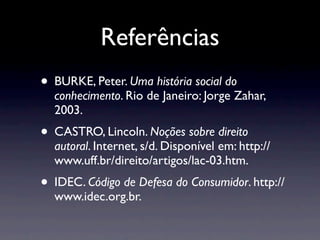 Referências
• BURKE, Peter. Uma história social do
  conhecimento. Rio de Janeiro: Jorge Zahar,
  2003.
• CASTRO, Lincoln. Noções sobre direito
  autoral. Internet, s/d. Disponível em: http://
  www.uff.br/direito/artigos/lac-03.htm.
• IDEC. Código de Defesa do Consumidor. http://
  www.idec.org.br.
 