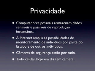 Privacidade
• Computadores pessoais armazenam dados
  sensíveis e passíveis de reprodução
  instantânea.
• A Internet amplia as possibilidades de
  monitoramento de indivíduos por parte do
  Estado e de outros indivíduos.
• Câmeras de segurança estão por tudo.
• Todo celular hoje em dia tem câmera.
 