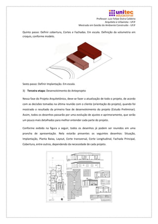 Professor: Luiz Felipe Dutra Caldeira
                                                                     Arquiteto e Urbanista - UFJF
                                               Mestrado em Gestão do Ambiente Construído - UFJF

Quinto passo: Definir cobertura, Cortes e Fachadas. Em escala. Definição da volumetria em
croquis, conforme modelo.




Sexto passo: Definir Implantação. Em escala.

3) Terceira etapa: Desenvolvimento do Anteprojeto

Nessa fase do Projeto Arquitetônico, deve-se fazer a atualização de todo o projeto, de acordo
com as decisões tomadas na última reunião com o cliente (orientação do projeto), quando foi
mostrado o resultado da primeira fase de desenvolvimento do projeto (Estudo Preliminar).
Assim, todos os desenhos passarão por uma evolução de ajustes e aprimoramento, que serão
um pouco mais detalhados para melhor entender cada parte do projeto.

Conforme exibido na figura a seguir, todos os desenhos já podem ser reunidos em uma
prancha de apresentação. Nela estarão presentes os seguintes desenhos: Situação,
Implantação, Planta Baixa, Layout, Corte transversal, Corte Longitudinal, Fachada Principal,
Cobertura, entre outros, dependendo da necessidade de cada projeto.
 