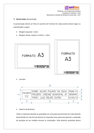 Professor: Luiz Felipe Dutra Caldeira
                                                                     Arquiteto e Urbanista - UFJF
                                               Mestrado em Gestão do Ambiente Construído - UFJF

4) Quarta etapa: Apresentação

A apresentação deverá ser feita em prancha de Formato A3. Cada prancha deverá seguir as
especificações a seguir:

       Margem esquerda = 2,5cm
       Margens direita, superior e inferior = 1,0cm




       Carimbo:




       Caderno de desenhos:

    Todos os desenhos deverão ser guardados em uma pasta para formato A3. Cada desenho
    desenvolvido em sala de aula deverá ser arquivado nessa pasta para garantir a exposição
    da evolução de seu trabalho durante as orientações. Cada desenho produzido deverá
 